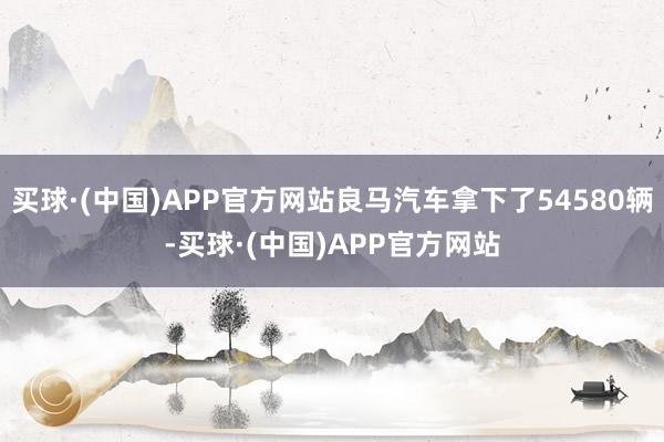 买球·(中国)APP官方网站良马汽车拿下了54580辆-买球·(中国)APP官方网站