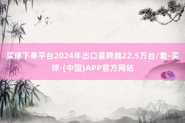 买球下单平台2024年出口量跨越22.5万台/套-买球·(中国)APP官方网站