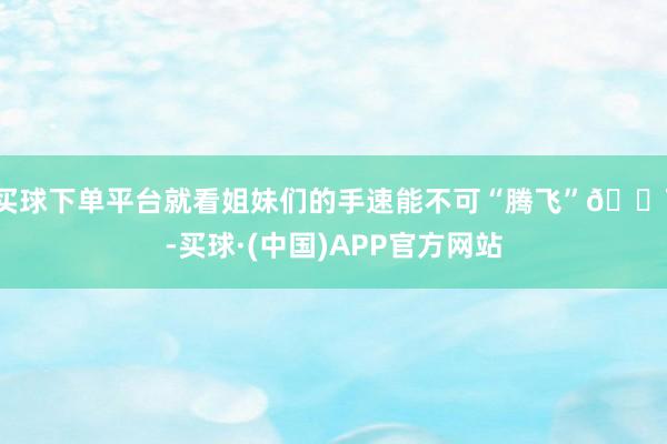 买球下单平台就看姐妹们的手速能不可“腾飞”💨-买球·(中国)APP官方网站