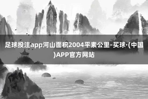 足球投注app河山面积2004平素公里-买球·(中国)APP官方网站