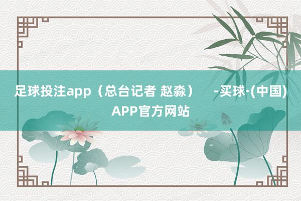 足球投注app（总台记者 赵淼）    -买球·(中国)APP官方网站