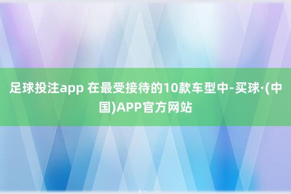 足球投注app 在最受接待的10款车型中-买球·(中国)APP官方网站