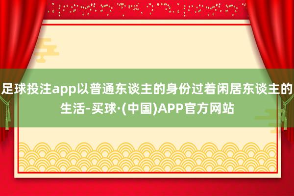 足球投注app以普通东谈主的身份过着闲居东谈主的生活-买球·(中国)APP官方网站