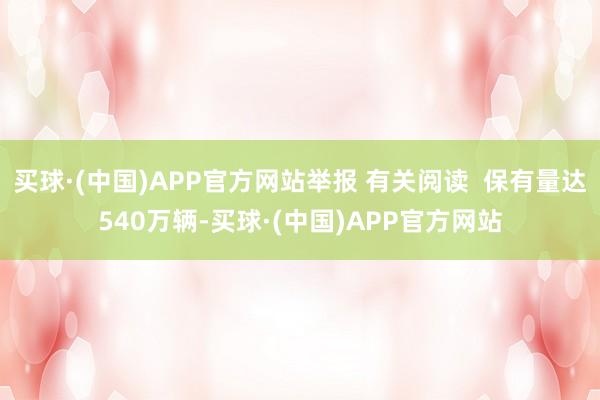 买球·(中国)APP官方网站举报 有关阅读  保有量达540万辆-买球·(中国)APP官方网站