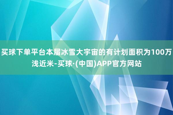 买球下单平台本届冰雪大宇宙的有计划面积为100万浅近米-买球·(中国)APP官方网站