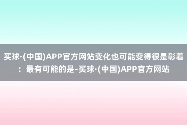 买球·(中国)APP官方网站变化也可能变得很是彰着：最有可能的是-买球·(中国)APP官方网站