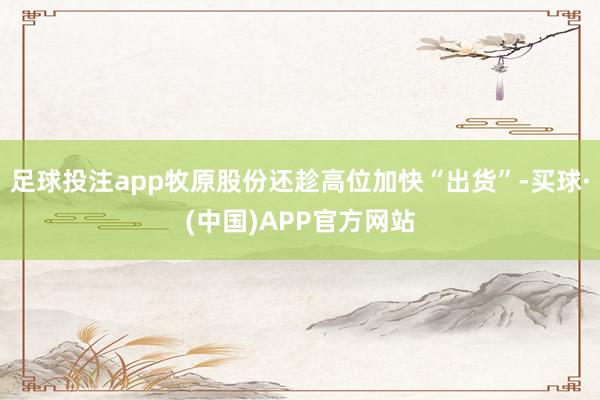 足球投注app牧原股份还趁高位加快“出货”-买球·(中国)APP官方网站