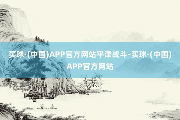 买球·(中国)APP官方网站平津战斗-买球·(中国)APP官方网站