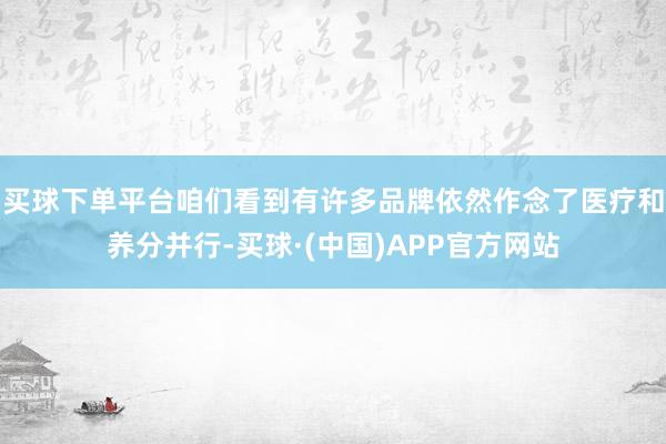 买球下单平台咱们看到有许多品牌依然作念了医疗和养分并行-买球·(中国)APP官方网站