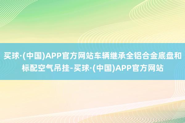 买球·(中国)APP官方网站车辆继承全铝合金底盘和标配空气吊挂-买球·(中国)APP官方网站