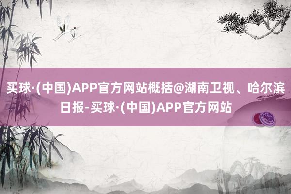 买球·(中国)APP官方网站概括@湖南卫视、哈尔滨日报-买球·(中国)APP官方网站