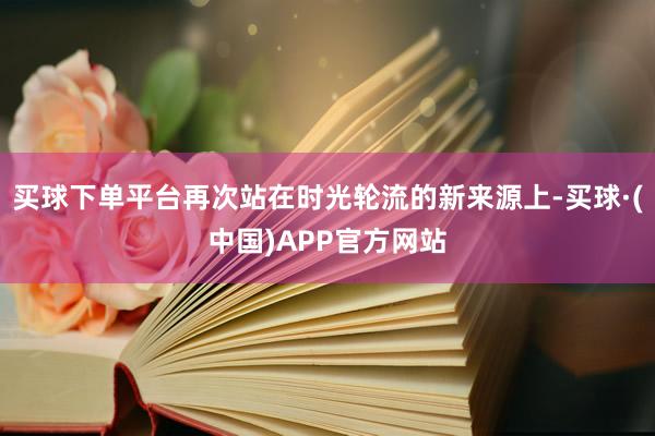 买球下单平台再次站在时光轮流的新来源上-买球·(中国)APP官方网站