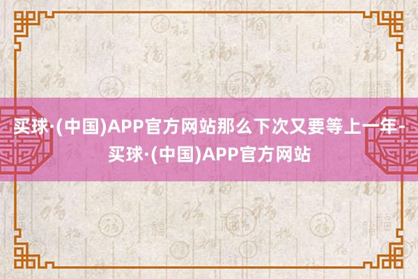 买球·(中国)APP官方网站那么下次又要等上一年-买球·(中国)APP官方网站