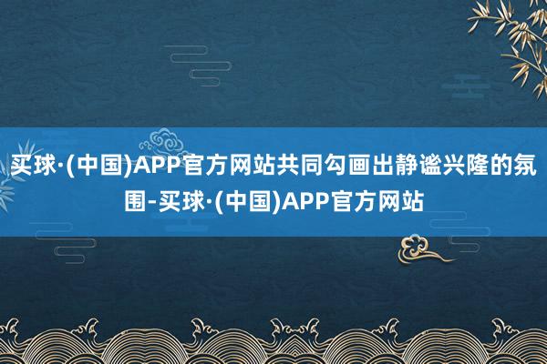 买球·(中国)APP官方网站共同勾画出静谧兴隆的氛围-买球·(中国)APP官方网站