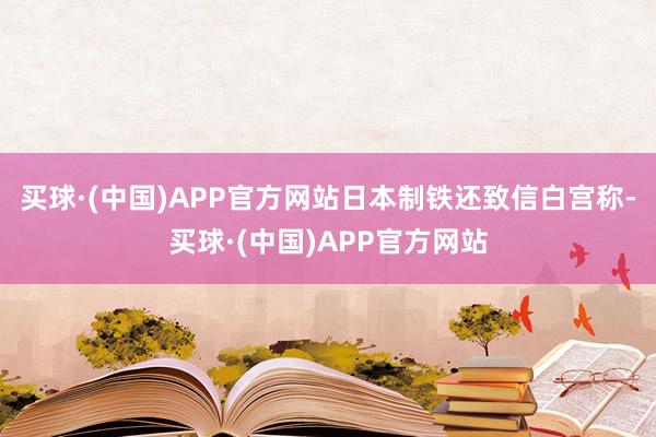 买球·(中国)APP官方网站日本制铁还致信白宫称-买球·(中国)APP官方网站