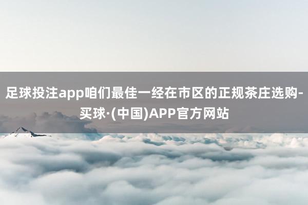 足球投注app咱们最佳一经在市区的正规茶庄选购-买球·(中国)APP官方网站