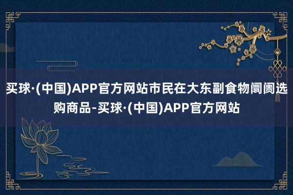 买球·(中国)APP官方网站市民在大东副食物阛阓选购商品-买球·(中国)APP官方网站