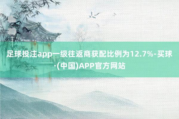 足球投注app　　一级往返商获配比例为12.7%-买球·(中国)APP官方网站