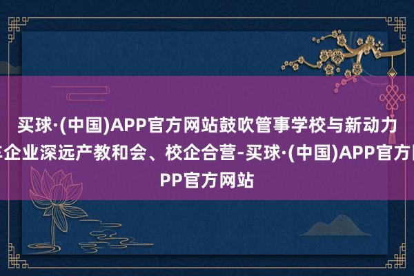 买球·(中国)APP官方网站鼓吹管事学校与新动力汽车企业深远产教和会、校企合营-买球·(中国)APP官方网站