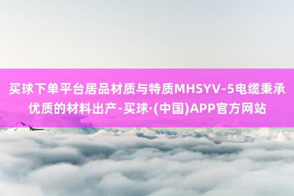 买球下单平台居品材质与特质MHSYV-5电缆秉承优质的材料出产-买球·(中国)APP官方网站