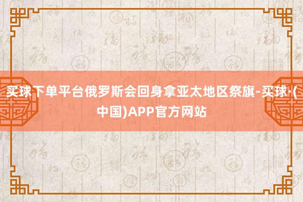 买球下单平台俄罗斯会回身拿亚太地区祭旗-买球·(中国)APP官方网站