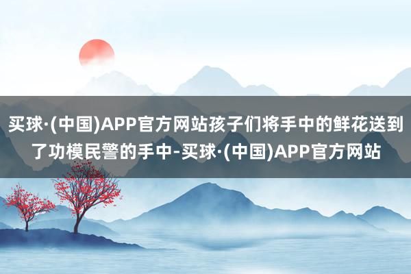 买球·(中国)APP官方网站孩子们将手中的鲜花送到了功模民警的手中-买球·(中国)APP官方网站