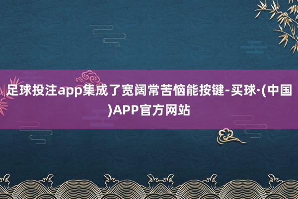 足球投注app集成了宽阔常苦恼能按键-买球·(中国)APP官方网站