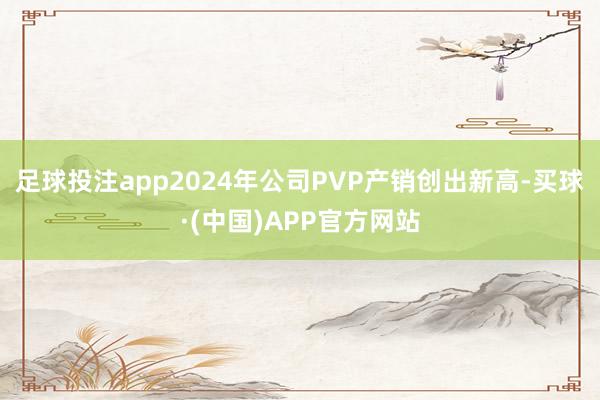 足球投注app2024年公司PVP产销创出新高-买球·(中国)APP官方网站