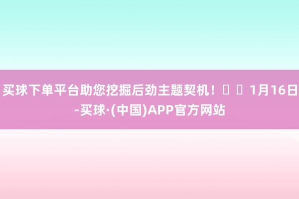 买球下单平台助您挖掘后劲主题契机！		1月16日-买球·(中国)APP官方网站