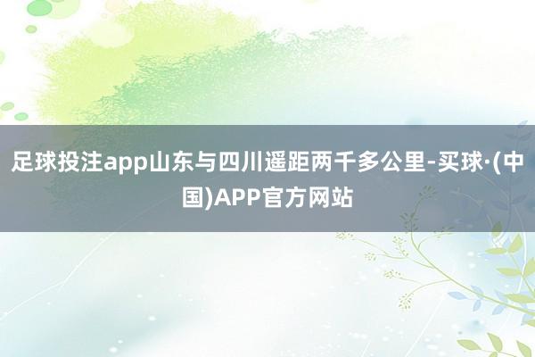 足球投注app山东与四川遥距两千多公里-买球·(中国)APP官方网站