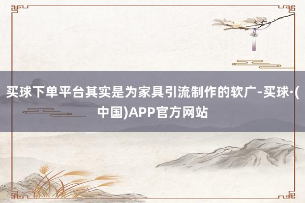 买球下单平台其实是为家具引流制作的软广-买球·(中国)APP官方网站