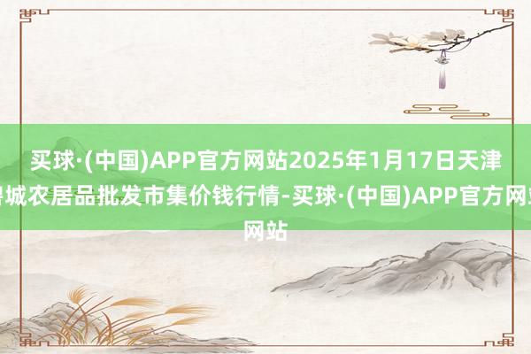 买球·(中国)APP官方网站2025年1月17日天津碧城农居品批发市集价钱行情-买球·(中国)APP官方网站