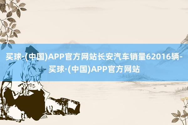 买球·(中国)APP官方网站长安汽车销量62016辆-买球·(中国)APP官方网站