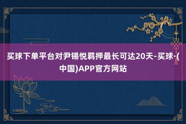 买球下单平台对尹锡悦羁押最长可达20天-买球·(中国)APP官方网站