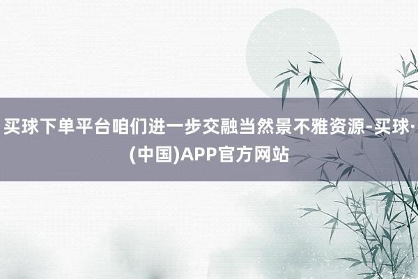 买球下单平台咱们进一步交融当然景不雅资源-买球·(中国)APP官方网站