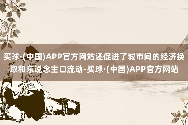 买球·(中国)APP官方网站还促进了城市间的经济换取和东说念主口流动-买球·(中国)APP官方网站