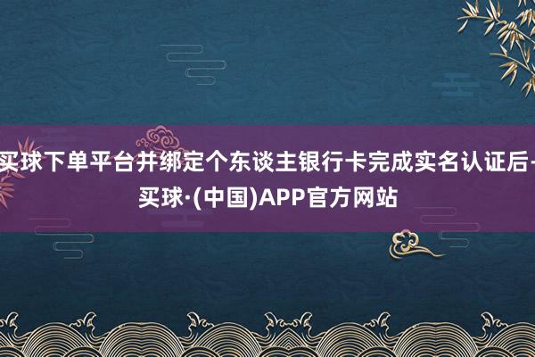 买球下单平台并绑定个东谈主银行卡完成实名认证后-买球·(中国)APP官方网站