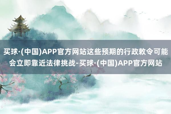 买球·(中国)APP官方网站这些预期的行政敕令可能会立即靠近法律挑战-买球·(中国)APP官方网站