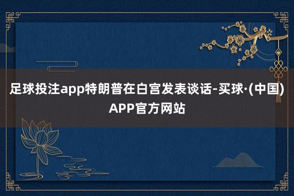 足球投注app特朗普在白宫发表谈话-买球·(中国)APP官方网站