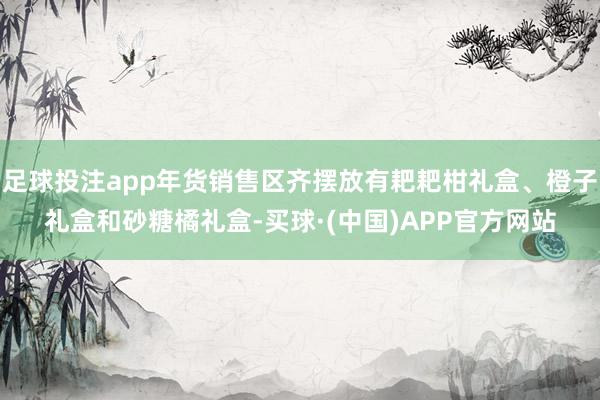 足球投注app年货销售区齐摆放有耙耙柑礼盒、橙子礼盒和砂糖橘礼盒-买球·(中国)APP官方网站