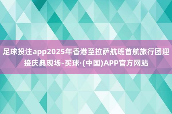 足球投注app2025年香港至拉萨航班首航旅行团迎接庆典现场-买球·(中国)APP官方网站