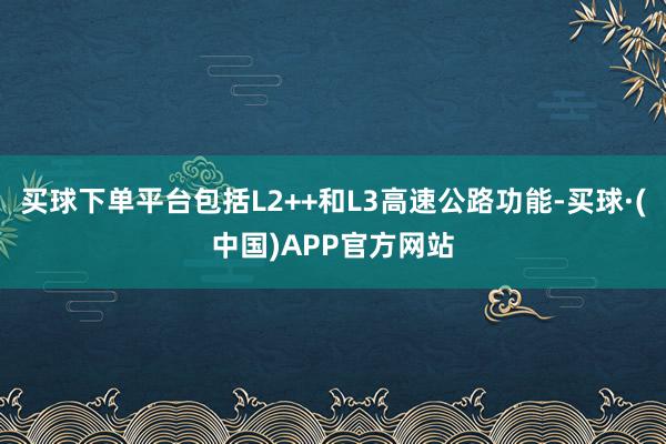 买球下单平台包括L2++和L3高速公路功能-买球·(中国)APP官方网站