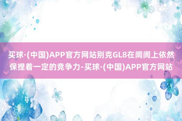 买球·(中国)APP官方网站别克GL8在阛阓上依然保捏着一定的竞争力-买球·(中国)APP官方网站