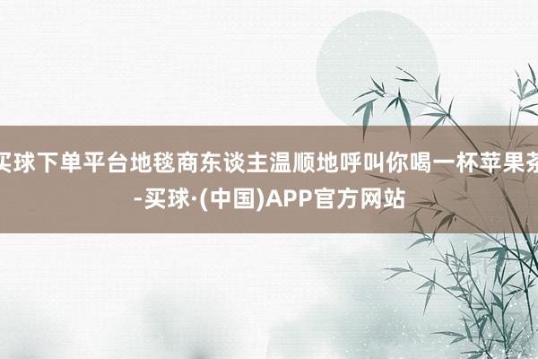 买球下单平台地毯商东谈主温顺地呼叫你喝一杯苹果茶-买球·(中国)APP官方网站