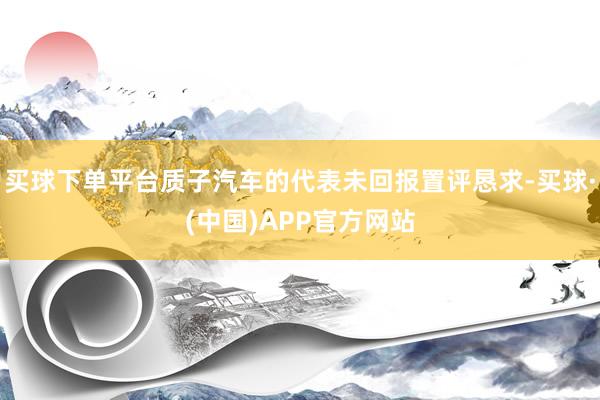 买球下单平台质子汽车的代表未回报置评恳求-买球·(中国)APP官方网站