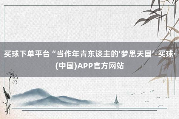 买球下单平台“当作年青东谈主的‘梦思天国’-买球·(中国)APP官方网站