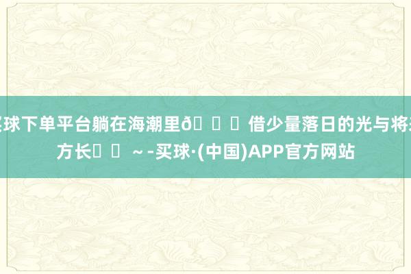 买球下单平台躺在海潮里🌊借少量落日的光与将来方长☀️～-买球·(中国)APP官方网站