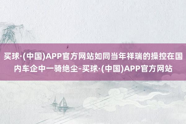 买球·(中国)APP官方网站如同当年祥瑞的操控在国内车企中一骑绝尘-买球·(中国)APP官方网站