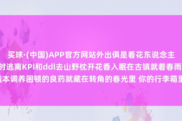 买球·(中国)APP官方网站外出俱是看花东说念主\＂这个三月让咱们暂时逃离KPI和ddl去山野枕开花香入眠在古镇就着春雨喝茶你会发现——蓝本调养困顿的良药就藏在转角的春光里 你的行李箱里准备装进哪片春天？-买球·(中国)APP官方网站