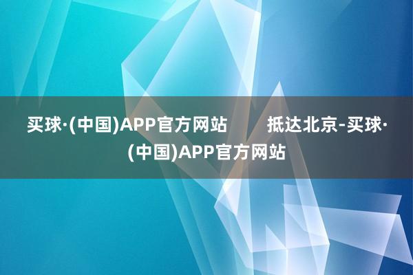 买球·(中国)APP官方网站        抵达北京-买球·(中国)APP官方网站